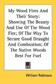 My Wood Fires And Their Story: Showing The Beauty And Use Of The Wood Fire; Of The Way To Secure Good Draught And Combustion; Of The Native Woods Best For Fuel