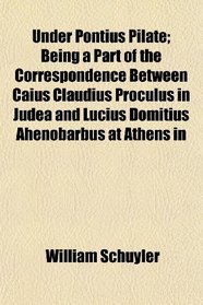 Under Pontius Pilate; Being a Part of the Correspondence Between Caius Claudius Proculus in Judea and Lucius Domitius Ahenobarbus at Athens in