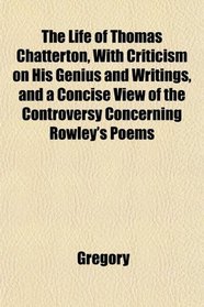 The Life of Thomas Chatterton, With Criticism on His Genius and Writings, and a Concise View of the Controversy Concerning Rowley's Poems
