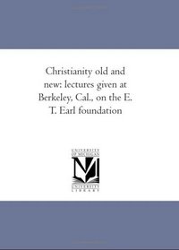 Christianity old and new: lectures given at Berkeley, Cal., on the E. T. Earl foundation