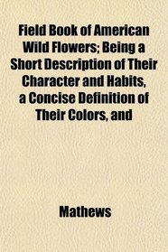 Field Book of American Wild Flowers; Being a Short Description of Their Character and Habits, a Concise Definition of Their Colors, and