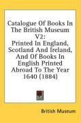 Catalogue Of Books In The British Museum V2: Printed In England, Scotland And Ireland, And Of Books In English Printed Abroad To The Year 1640 (1884)
