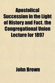 Apostolical Succession in the Light of History and Fact. the Congregational Union Lecture for 1897