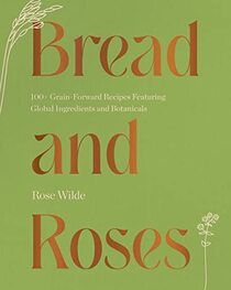 Bread and Roses: 100+ Grain Forward Recipes featuring Global Ingredients and Botanicals