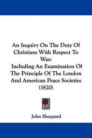 An Inquiry On The Duty Of Christians With Respect To War: Including An Examination Of The Principle Of The London And American Peace Societies (1820)