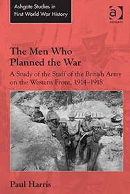 The Men Who Planned the War: A Study of the Staff of the British Army on the Western Front, 1914-1918 (Ashgate Studies in First World War History)