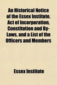 An Historical Notice of the Essex Institute. Act of Incorporation, Constitution and By-Laws, and a List of the Officers and Members