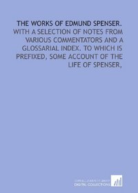 The works of Edmund Spenser.: With a selection of notes from various commentators and a glossarial index. To which is prefixed, some account of the life of Spenser,