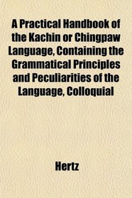 A Practical Handbook of the Kachin or Chingpaw Language, Containing the Grammatical Principles and Peculiarities of the Language, Colloquial