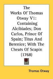 The Works Of Thomas Otway V1: Containing Alcibiades; Don Carlos, Prince Of Spain; Titus And Berenice; With The Cheats Of Scapin (1768)