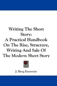 Writing The Short Story: A Practical Handbook On The Rise, Structure, Writing And Sale Of The Modern Short Story