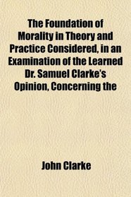 The Foundation of Morality in Theory and Practice Considered, in an Examination of the Learned Dr. Samuel Clarke's Opinion, Concerning the