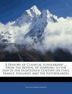 A History of Classical Scholarship ...: From the Revival of Learning to the End of the Eighteenth Century (In Italy, France, England, and the Netherlands)