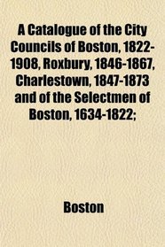 A Catalogue of the City Councils of Boston, 1822-1908, Roxbury, 1846-1867, Charlestown, 1847-1873 and of the Selectmen of Boston, 1634-1822;