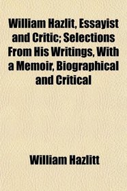 William Hazlit, Essayist and Critic; Selections From His Writings, With a Memoir, Biographical and Critical