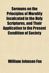 Sermons on the Principles of Morality Inculcated in the Holy Scriptures, and Their Application to the Present Condition of Society