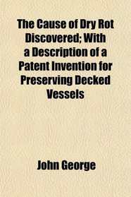 The Cause of Dry Rot Discovered; With a Description of a Patent Invention for Preserving Decked Vessels