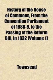 History of the House of Commons, From the Convention Parliament of 1688-9, to the Passing of the Reform Bill, in 1832 (Volume 1)