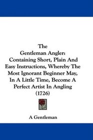 The Gentleman Angler: Containing Short, Plain And Easy Instructions, Whereby The Most Ignorant Beginner May, In A Little Time, Become A Perfect Artist In Angling (1726)