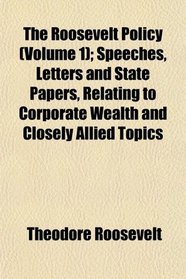 The Roosevelt Policy (Volume 1); Speeches, Letters and State Papers, Relating to Corporate Wealth and Closely Allied Topics