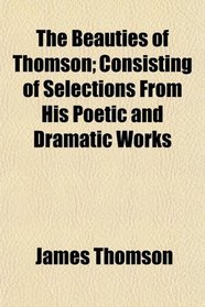 The Beauties of Thomson; Consisting of Selections From His Poetic and Dramatic Works