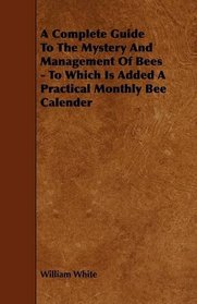 A Complete Guide To The Mystery And Management Of Bees - To Which Is Added A Practical Monthly Bee Calender