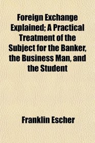 Foreign Exchange Explained; A Practical Treatment of the Subject for the Banker, the Business Man, and the Student