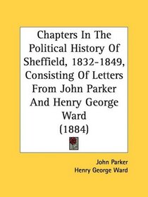 Chapters In The Political History Of Sheffield, 1832-1849, Consisting Of Letters From John Parker And Henry George Ward (1884)