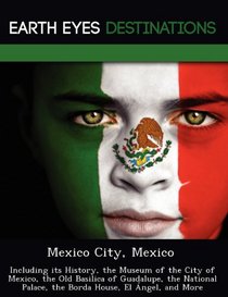 Mexico City, Mexico: Including its History, the Museum of the City of Mexico, the Old Basilica of Guadalupe, the National Palace, the Borda House, El ngel, and More