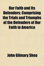 Our Faith and Its Defenders; Comprising the Trials and Triumphs of the Defenders of Our Faith in America
