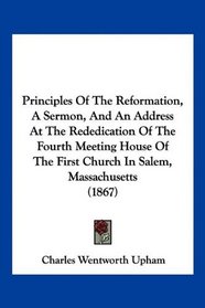 Principles Of The Reformation, A Sermon, And An Address At The Rededication Of The Fourth Meeting House Of The First Church In Salem, Massachusetts (1867)