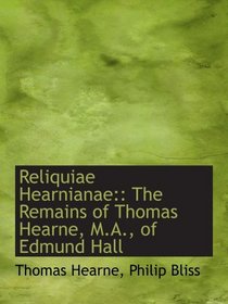 Reliquiae Hearnianae:: The Remains of Thomas Hearne, M.A., of Edmund Hall