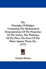 The Principles Of Bridges: Containing The Mathematical Demonstrations Of The Properties Of The Arches, The Thickness Of The Piers, The Force Of The Water Against Them, Etc. (1772)
