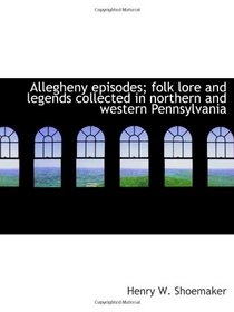 Allegheny episodes; folk lore and legends collected in northern and western Pennsylvania