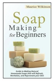 Soap Making for Beginners: Guide to Making Natural Homemade Soaps that will Refresh, Revitalize, and Rejuvenate your Skin