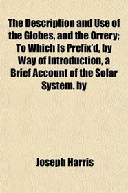 The Description and Use of the Globes, and the Orrery; To Which Is Prefix'd, by Way of Introduction, a Brief Account of the Solar System. by