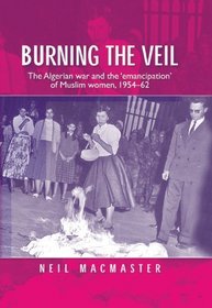 Burning the Veil: The Algerian War and the 'Emancipation' of Muslim Women, 1954-62 (Politics, Culture & Society in)