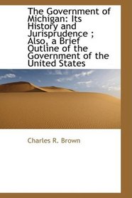 The Government of Michigan: Its History and Jurisprudence ; Also, a Brief Outline of the Government
