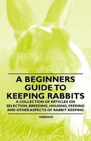 A Beginners Guide to Keeping Rabbits - A Collection of Articles on Selection, Breeding, Housing, Feeding and Other Aspects of Rabbit Keeping