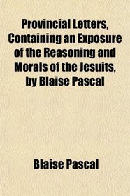 Provincial Letters, Containing an Exposure of the Reasoning and Morals of the Jesuits, by Blaise Pascal