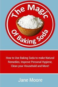 The Magic of Baking Soda: How to Use Baking Soda to make Natural Remedies, Improve Personal Hygiene, Clean your Household and More!