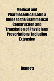 Medical and Pharmaceutical Latin a Guide to the Grammatical Construction and Translation of Physicians' Prescriptions, Including Extensive