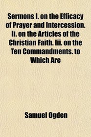 Sermons I. on the Efficacy of Prayer and Intercession. Ii. on the Articles of the Christian Faith. Iii. on the Ten Commandments. to Which Are