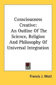 Consciousness Creative: An Outline Of The Science, Religion And Philosophy Of Universal Integration