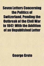 Seven Letters Concerning the Politics of Switzerland, Pending the Outbreak of the Civil War in 1847; With the Addition of an Unpublished Letter