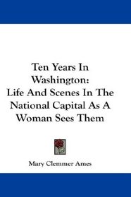Ten Years In Washington: Life And Scenes In The National Capital As A Woman Sees Them