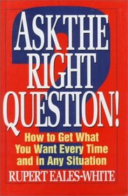 Ask the Right Question!: How to Get What You Want Every Time and in Any Situation