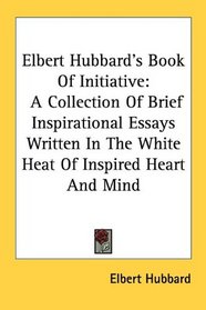 Elbert Hubbard's Book Of Initiative: A Collection Of Brief Inspirational Essays Written In The White Heat Of Inspired Heart And Mind