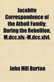 Jacobite Correspondence of the Atholl Family; During the Rebellion, M.dcc.xlv.-M.dcc.xlvi.