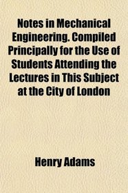 Notes in Mechanical Engineering. Compiled Principally for the Use of Students Attending the Lectures in This Subject at the City of London